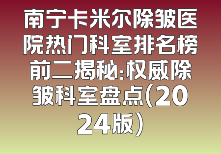 南宁卡米尔除皱医院热门科室排名榜前二揭秘：权威除皱科室盘点（2024版）
