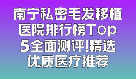 南宁私密毛发移植医院排行榜Top5全面测评！精选优质医疗推荐