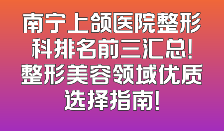 南宁上颌医院整形科排名前三汇总！整形美容领域优质选择指南！