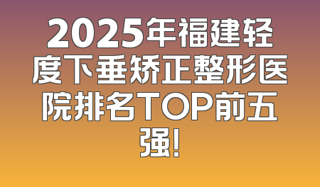 2025年福建轻度下垂矫正整形医院排名TOP前五强！