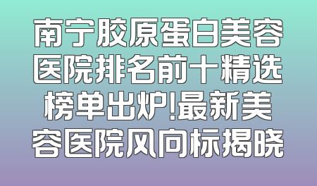 南宁胶原蛋白美容医院排名前十精选榜单出炉！最新美容医院风向标揭晓