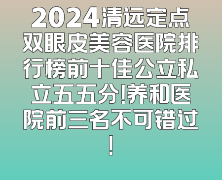 2024清远定点双眼皮美容医院排行榜前十佳公立私立五五分！养和医院前三名不可错过！