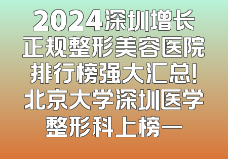 2024深圳增长正规整形美容医院排行榜强大汇总！北京大学深圳医学整形科上榜一
