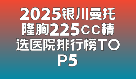 2025银川曼托隆胸225cc精选医院排行榜TOP5