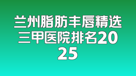 兰州脂肪丰唇精选三甲医院排名2025