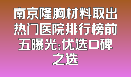 南京隆胸材料取出热门医院排行榜前五曝光：优选口碑之选
