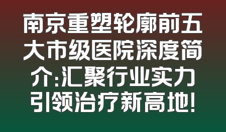 南京重塑轮廓前五大市级医院深度简介：汇聚行业实力引领治疗新高地！