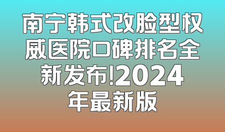 南宁韩式改脸型权威医院口碑排名全新发布！2024年最新版