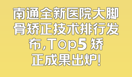 南通全新医院大脚骨矫正技术排行发布，Top5 矫正成果出炉！