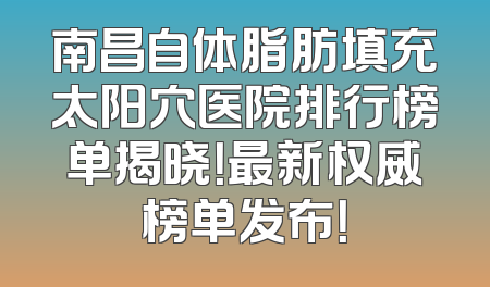 南昌自体脂肪填充太阳穴医院排行榜单揭晓！最新权威榜单发布！