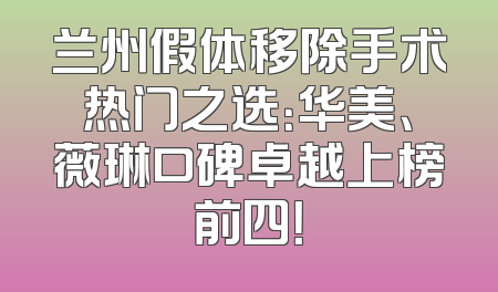 兰州假体移除手术热门之选：华美、薇琳口碑卓越上榜前四！