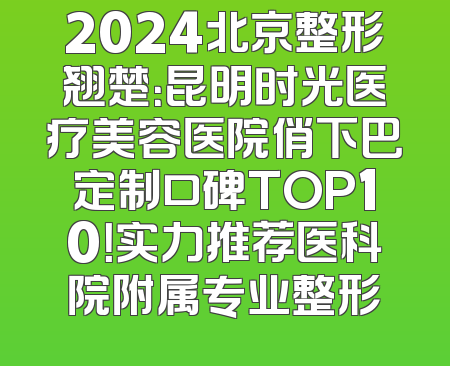 2024北京整形翘楚：昆明时光医疗美容医院俏下巴定制口碑TOP10！实力推荐医科院附属专业整形