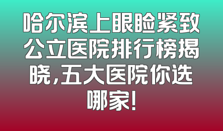 哈尔滨上眼睑紧致公立医院排行榜揭晓，五大医院你选哪家！