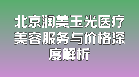 北京润美玉光医疗美容服务与价格深度解析