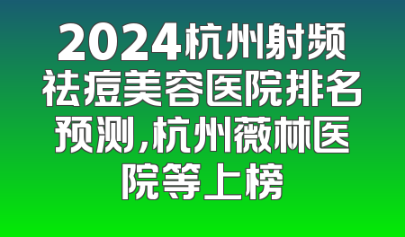 2024杭州射频祛痘美容医院排名预测，杭州薇林医院等上榜