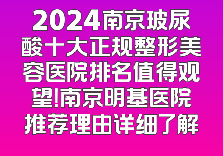 2024南京玻尿酸十大正规整形美容医院排名值得观望！南京明基医院推荐理由详细了解
