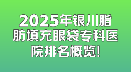 2025年银川脂肪填充眼袋专科医院排名概览！