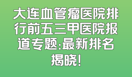 大连血管瘤医院排行前五三甲医院报道专题：最新排名揭晓！
