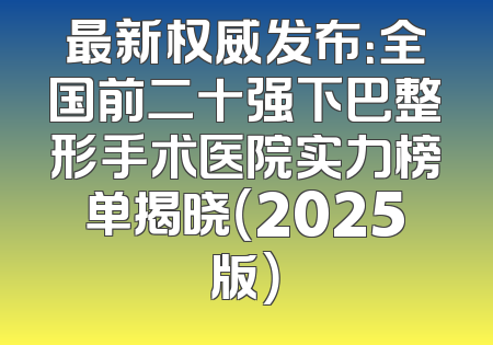 最新权威发布：全国前二十强下巴整形手术医院实力榜单揭晓（2025版）