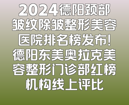 2024德阳颈部皱纹除皱整形美容医院排名榜发布！德阳东美奥拉克美容整形门诊部红榜机构线上评比