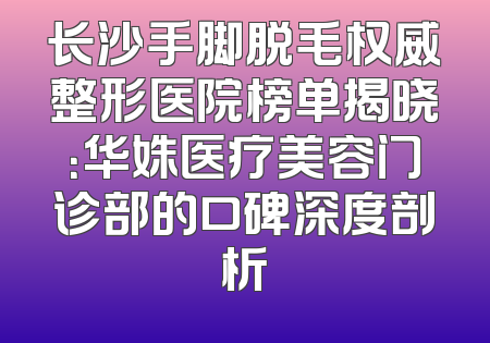 长沙手脚脱毛权威整形医院榜单揭晓：华姝医疗美容门诊部的口碑深度剖析