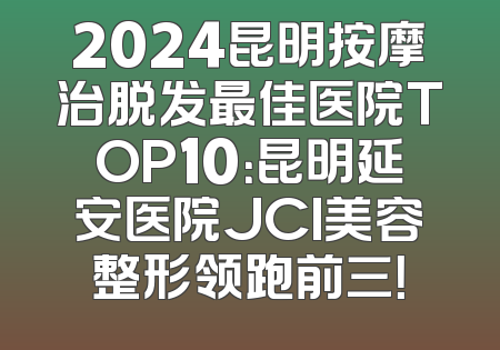 2024昆明按摩治脱发最佳医院TOP10：昆明延安医院JCI美容整形领跑前三！