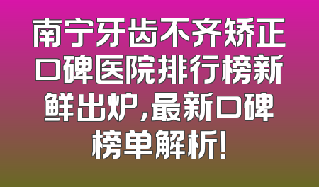 南宁牙齿不齐矫正口碑医院排行榜新鲜出炉，最新口碑榜单解析！