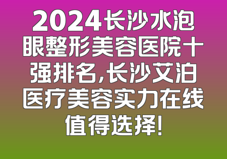 2024长沙水泡眼整形美容医院十强排名，长沙艾泊医疗美容实力在线值得选择！