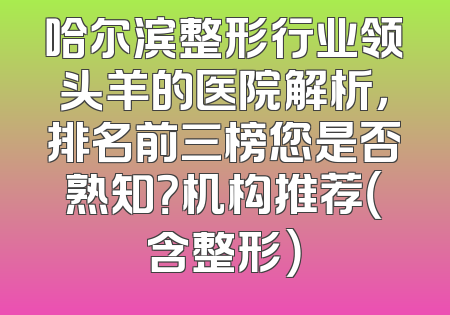 哈尔滨整形行业领头羊的医院解析，排名前三榜您是否熟知？机构推荐（含整形）
