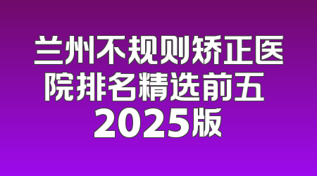 兰州不规则矫正医院排名精选前五 2025版
