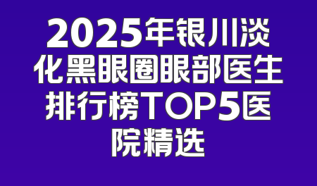 2025年银川淡化黑眼圈眼部医生排行榜TOP5医院精选