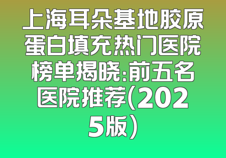 上海耳朵基地胶原蛋白填充热门医院榜单揭晓：前五名医院推荐（2025版）