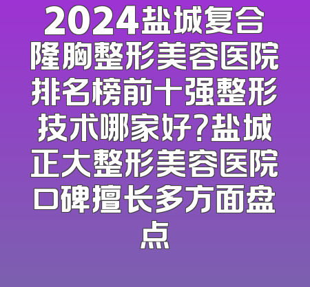 2024盐城复合隆胸整形美容医院排名榜前十强整形技术哪家好？盐城正大整形美容医院口碑擅长多方面盘点