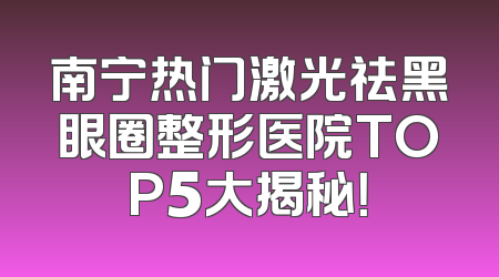 南宁热门激光祛黑眼圈整形医院TOP5大揭秘！