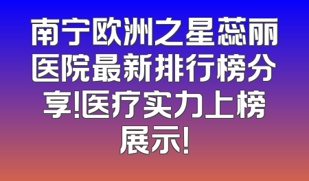 南宁欧洲之星蕊丽医院最新排行榜分享！医疗实力上榜展示！