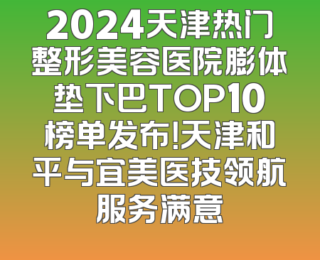 2024天津热门整形美容医院膨体垫下巴TOP10榜单发布！天津和平与宜美医技领航服务满意