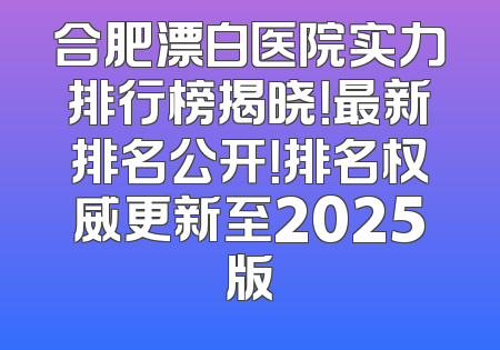 合肥漂白医院实力排行榜揭晓！最新排名公开！排名权威更新至2025版