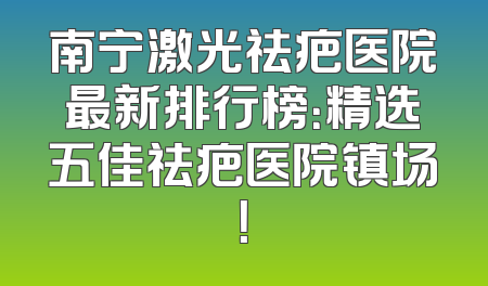 南宁激光祛疤医院最新排行榜：精选五佳祛疤医院镇场！