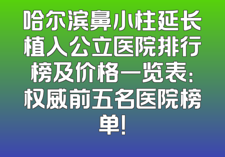 哈尔滨鼻小柱延长植入公立医院排行榜及价格一览表：权威前五名医院榜单！