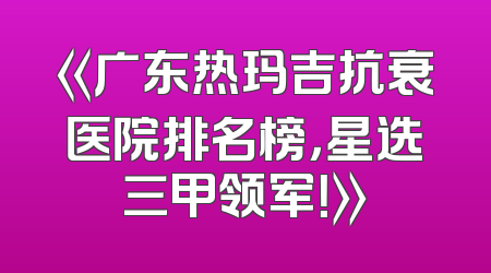 《广东热玛吉抗衰医院排名榜，星选三甲领军！》