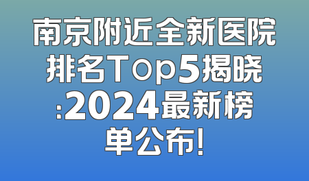 南京附近全新医院排名Top5揭晓：2024最新榜单公布！