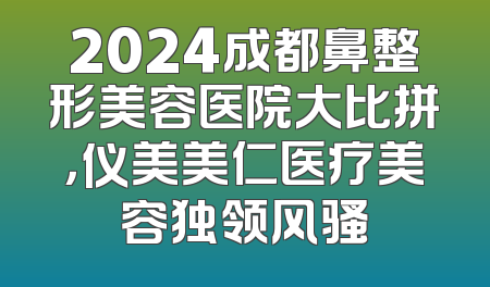 2024成都鼻整形美容医院大比拼，仪美美仁医疗美容独领风骚