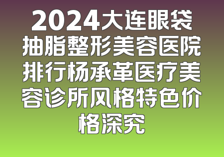 2024大连眼袋抽脂整形美容医院排行杨承革医疗美容诊所风格特色价格深究