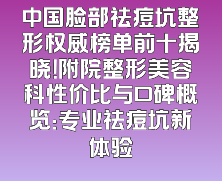 中国脸部祛痘坑整形权威榜单前十揭晓！附院整形美容科性价比与口碑概览：专业祛痘坑新体验
