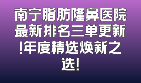 南宁脂肪隆鼻医院最新排名三单更新！年度精选焕新之选！