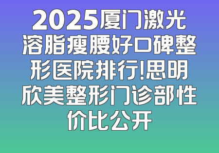 2025厦门激光溶脂瘦腰好口碑整形医院排行！思明欣美整形门诊部性价比公开