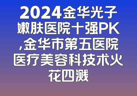 2024金华光子嫩肤医院十强PK，金华市第五医院医疗美容科技术火花四溅