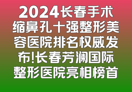 2024长春手术缩鼻孔十强整形美容医院排名权威发布！长春芳澜国际整形医院亮相榜首