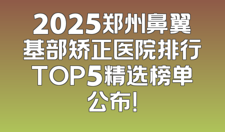 2025郑州鼻翼基部矫正医院排行TOP5精选榜单公布！