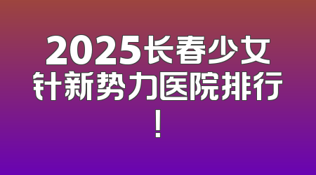 2025长春少女针新势力医院排行！